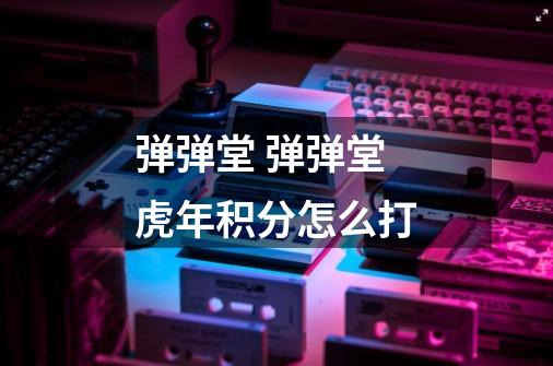 弹弹堂 弹弹堂虎年积分怎么打-第1张-游戏信息-龙启网