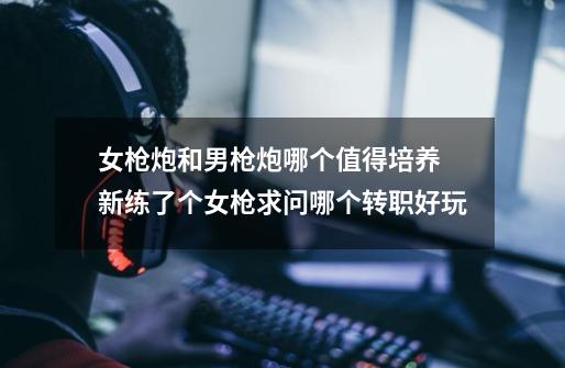 女枪炮和男枪炮哪个值得培养 新练了个女枪求问哪个转职好玩-第1张-游戏信息-龙启网