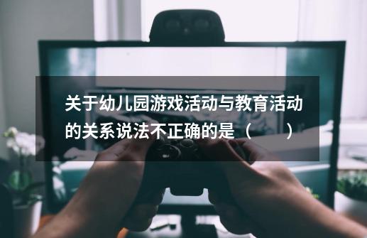关于幼儿园游戏活动与教育活动的关系说法不正确的是（　　）-第1张-游戏信息-龙启网
