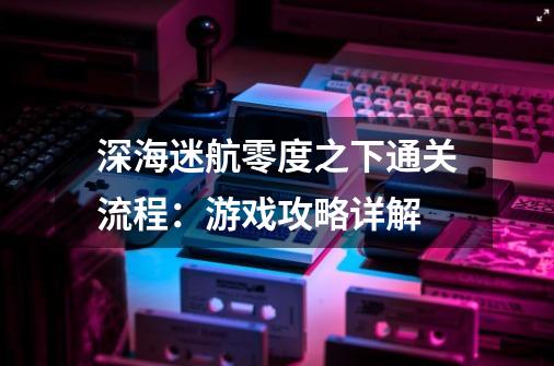 深海迷航零度之下通关流程:游戏攻略详解-第1张-游戏信息-龙启网