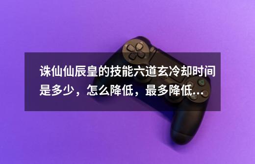 诛仙仙辰皇的技能六道玄冷却时间是多少,怎么降低,最多降低道多少秒。-第1张-游戏信息-龙启网