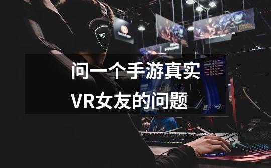 问一个手游真实VR女友的问题-第1张-游戏信息-龙启网