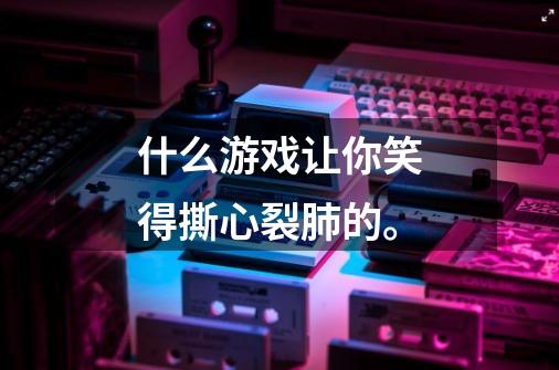 什么游戏让你笑得撕心裂肺的。-第1张-游戏信息-龙启网