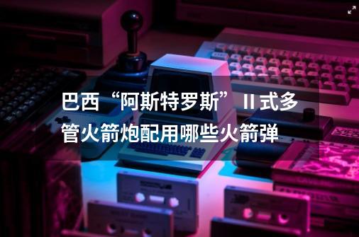 巴西“阿斯特罗斯”Ⅱ式多管火箭炮配用哪些火箭弹-第1张-游戏信息-龙启网