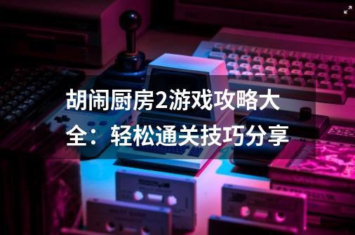 胡闹厨房2游戏攻略大全:轻松通关技巧分享-第1张-游戏信息-龙启网