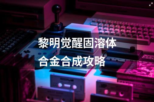 黎明觉醒固溶体合金合成攻略-第1张-游戏信息-龙启网