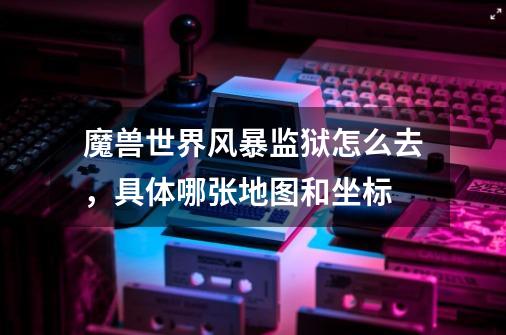 魔兽世界风暴监狱怎么去，具体哪张地图和坐标-第1张-游戏信息-龙启网
