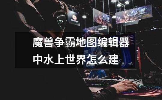 魔兽争霸地图编辑器中水上世界怎么建-第1张-游戏信息-龙启网