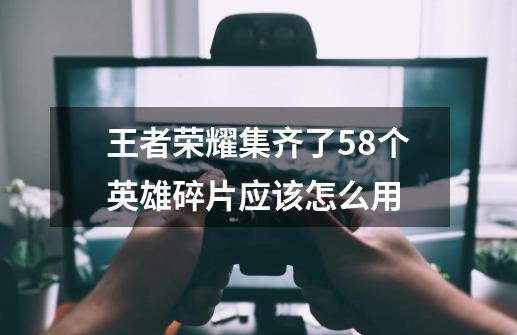 王者荣耀集齐了58个英雄碎片应该怎么用-第1张-游戏信息-龙启网