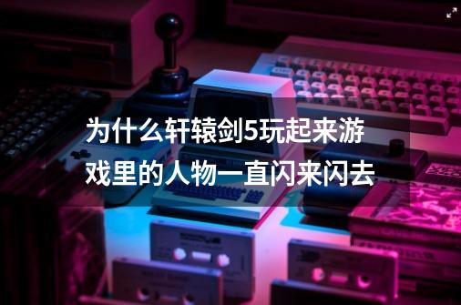 为什么轩辕剑5玩起来游戏里的人物一直闪来闪去-第1张-游戏信息-龙启网