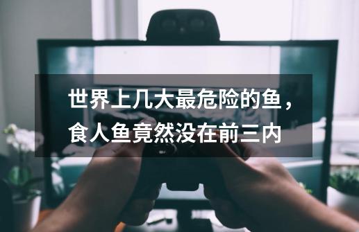 世界上几大最危险的鱼,食人鱼竟然没在前三内-第1张-游戏信息-龙启网