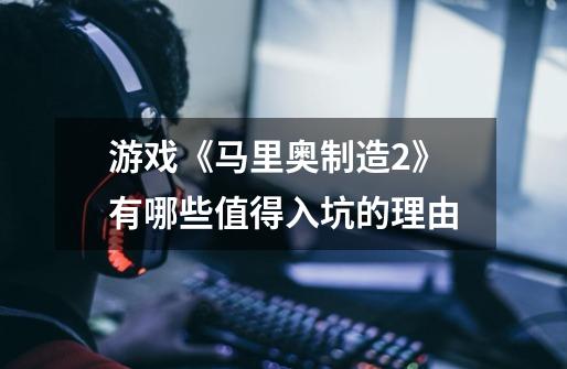 游戏《马里奥制造2》有哪些值得入坑的理由-第1张-游戏信息-龙启网