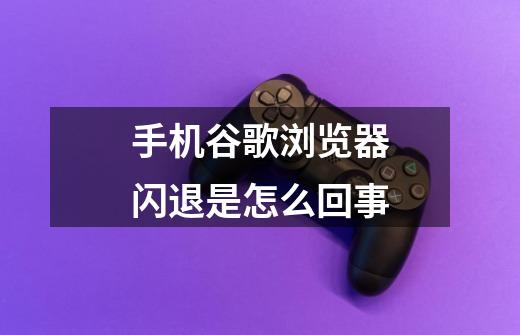 手机谷歌浏览器闪退是怎么回事-第1张-游戏信息-龙启网