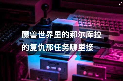 魔兽世界里的郝尔库拉的复仇那任务哪里接-第1张-游戏信息-龙启网