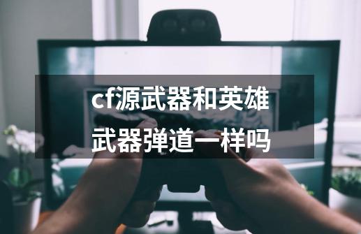cf源武器和英雄武器弹道一样吗-第1张-游戏信息-龙启网
