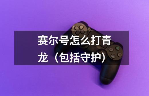 赛尔号怎么打青龙（包括守护）-第1张-游戏信息-龙启网