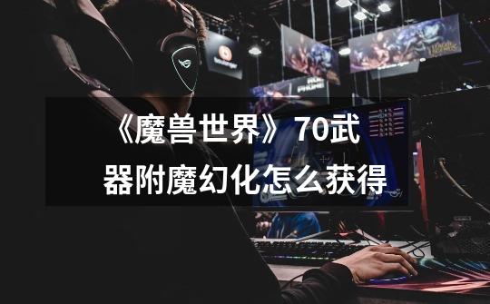 《魔兽世界》7.0武器附魔幻化怎么获得-第1张-游戏信息-龙启网