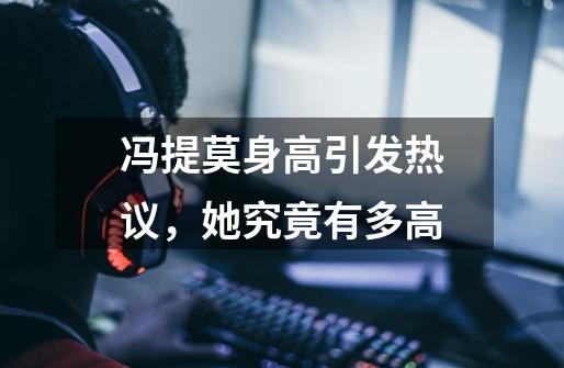 冯提莫身高引发热议,她究竟有多高-第1张-游戏信息-龙启网