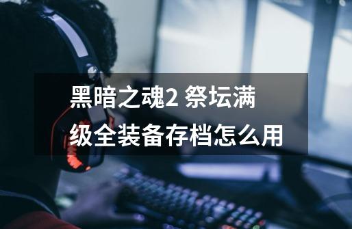 黑暗之魂2 祭坛满级全装备存档怎么用-第1张-游戏信息-龙启网