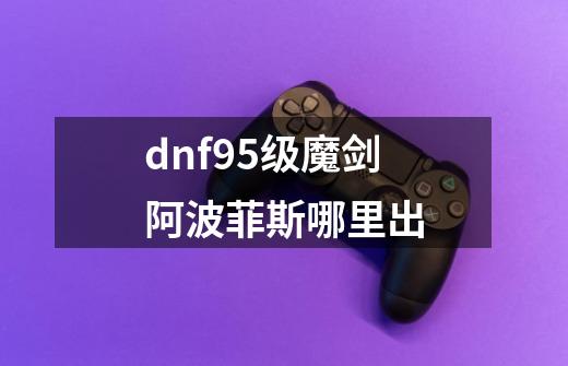 dnf95级魔剑阿波菲斯哪里出-第1张-游戏信息-龙启网