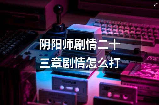 阴阳师剧情二十三章剧情怎么打-第1张-游戏信息-龙启网