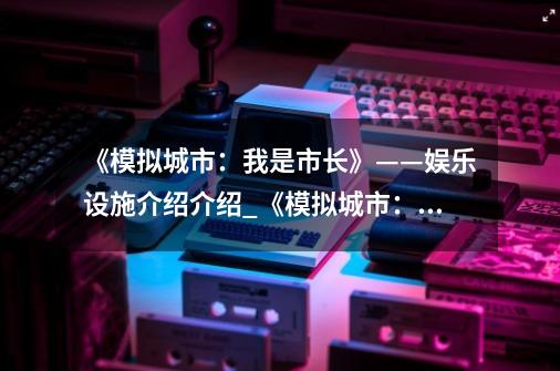 《模拟城市:我是市长》——娱乐设施介绍介绍_《模拟城市:我是市长》——娱乐设施介绍是什么-第1张-游戏信息-龙启网