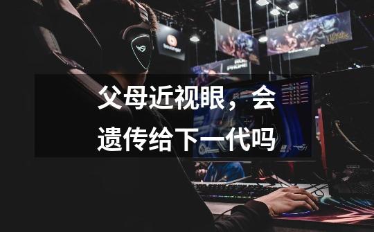 父母近视眼,会遗传给下一代吗-第1张-游戏信息-龙启网