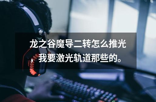 龙之谷魔导二转怎么推光,我要激光轨道那些的。-第1张-游戏信息-龙启网