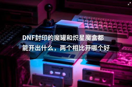 DNF封印的魔罐和炽星魔盒都能开出什么，两个相比开哪个好-第1张-游戏信息-龙启网