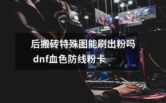 后搬砖特殊图能刷出粉吗 dnf血色防线粉卡-第1张-游戏信息-龙启网