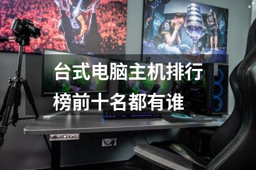 台式电脑主机排行榜前十名都有谁-第1张-游戏信息-龙启网