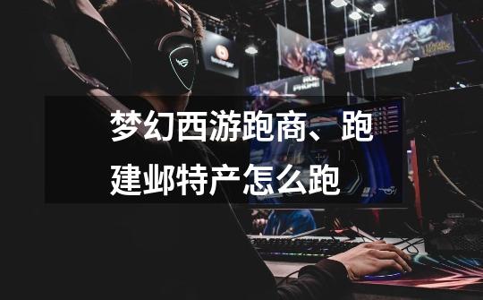 梦幻西游跑商、跑建邺特产怎么跑-第1张-游戏信息-龙启网