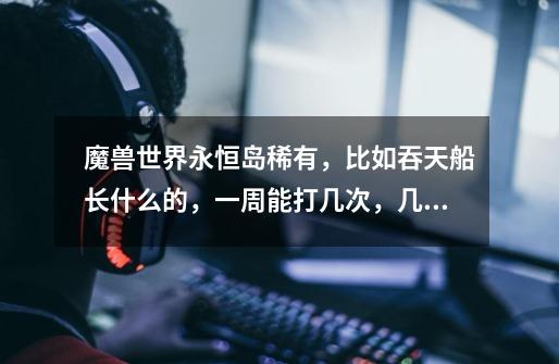 魔兽世界永恒岛稀有，比如吞天船长什么的，一周能打几次，几次以后就不给或者少给了-第1张-游戏信息-龙启网