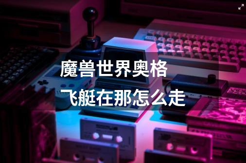 魔兽世界奥格 飞艇在那怎么走-第1张-游戏信息-龙启网