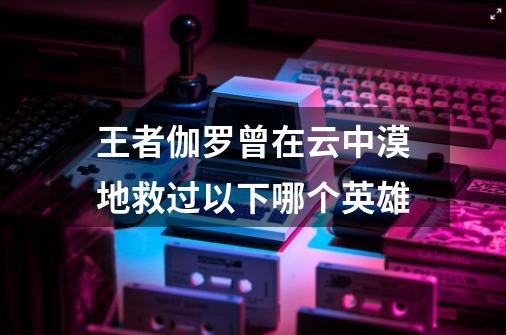 王者伽罗曾在云中漠地救过以下哪个英雄-第1张-游戏信息-龙启网