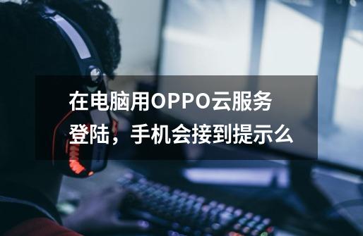 在电脑用OPPO云服务登陆，手机会接到提示么-第1张-游戏信息-龙启网