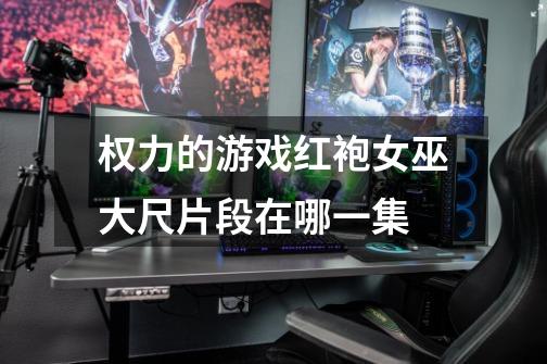 权力的游戏红袍女巫大尺片段在哪一集-第1张-游戏信息-龙启网