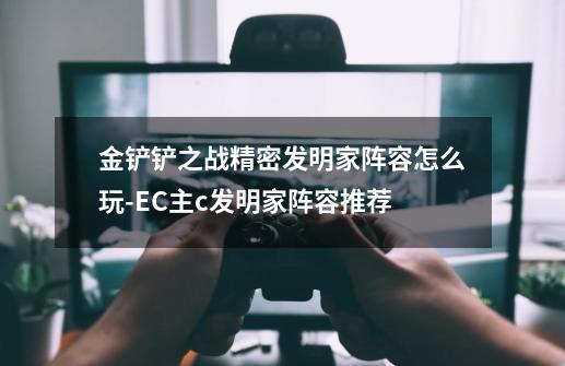 金铲铲之战精密发明家阵容怎么玩-EC主c发明家阵容推荐-第1张-游戏信息-龙启网