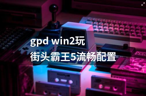 gpd win2玩街头霸王5流畅配置-第1张-游戏信息-龙启网