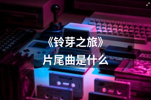 《铃芽之旅》片尾曲是什么-第1张-游戏信息-龙启网