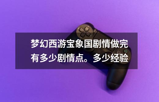 梦幻西游宝象国剧情做完有多少剧情点。多少经验-第1张-游戏信息-龙启网