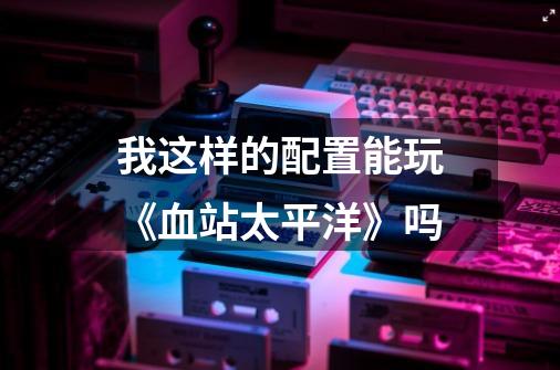 我这样的配置能玩《血站太平洋》吗-第1张-游戏信息-龙启网
