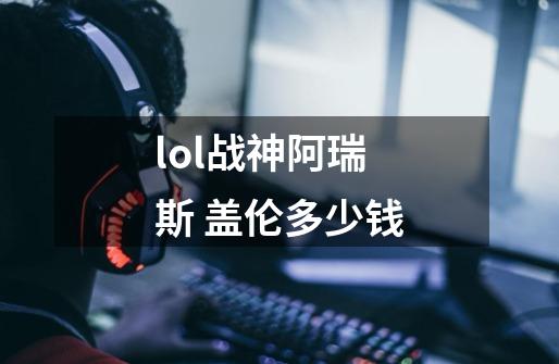 lol战神阿瑞斯 盖伦多少钱-第1张-游戏信息-龙启网