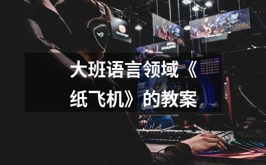大班语言领域《纸飞机》的教案-第1张-游戏信息-龙启网