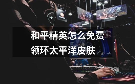 和平精英怎么免费领环太平洋皮肤-第1张-游戏信息-龙启网