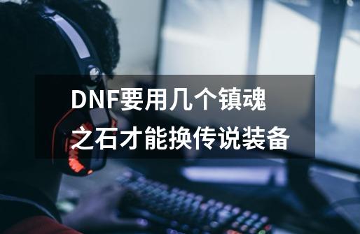 DNF要用几个镇魂之石才能换传说装备-第1张-游戏信息-龙启网