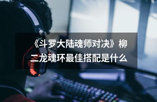 《斗罗大陆魂师对决》柳二龙魂环最佳搭配是什么-第1张-游戏信息-龙启网