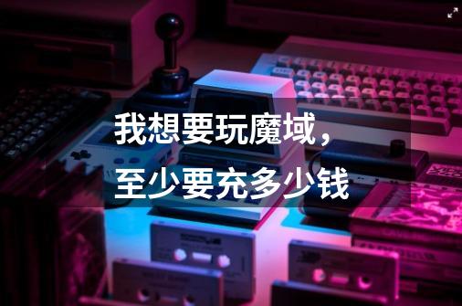 我想要玩魔域，至少要充多少钱-第1张-游戏信息-龙启网