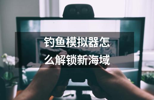钓鱼模拟器怎么解锁新海域-第1张-游戏信息-龙启网