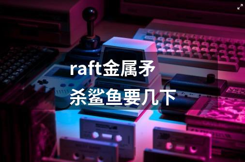 raft金属矛杀鲨鱼要几下-第1张-游戏信息-龙启网